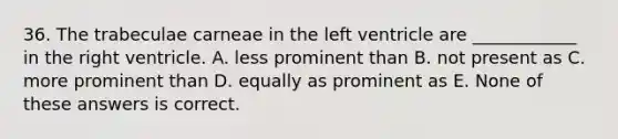 36. The trabeculae carneae in the left ventricle are ____________ in the right ventricle. A. less prominent than B. not present as C. more prominent than D. equally as prominent as E. None of these answers is correct.