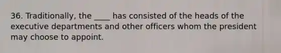 36. Traditionally, the ____ has consisted of the heads of the executive departments and other officers whom the president may choose to appoint.