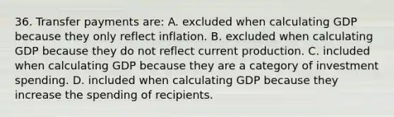 36. Transfer payments are: A. excluded when calculating GDP because they only reflect inflation. B. excluded when calculating GDP because they do not reflect current production. C. included when calculating GDP because they are a category of investment spending. D. included when calculating GDP because they increase the spending of recipients.