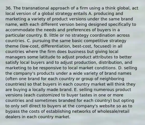 36. The transnational approach of a firm using a think global, act local version of a global strategy entails A. producing and marketing a variety of product versions under the same brand name, with each different version being designed specifically to accommodate the needs and preferences of buyers in a particular country. B. little or no strategy coordination across countries. C. pursuing the same basic competitive strategy theme (low-cost, differentiation, best-cost, focused) in all countries where the firm does business but giving local managers some latitude to adjust product attributes to better satisfy local buyers and to adjust production, distribution, and marketing to be responsive to local market conditions. D. selling the company's products under a wide variety of brand names (often one brand for each country or group of neighboring countries) so that buyers in each country market will think they are buying a locally made brand. E. selling numerous product versions (each customized to buyer tastes in one or more countries and sometimes branded for each country) but opting to only sell direct to buyers at the company's website so as to bypass the costs of establishing networks of wholesale/retail dealers in each country market.