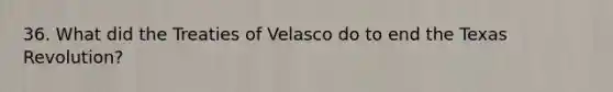 36. What did the Treaties of Velasco do to end the Texas Revolution?