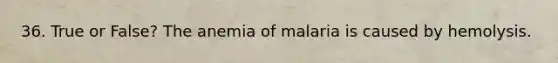 36. True or False? The anemia of malaria is caused by hemolysis.