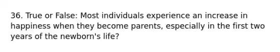 36. True or False: Most individuals experience an increase in happiness when they become parents, especially in the first two years of the newborn's life?