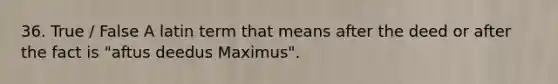 36. True / False A latin term that means after the deed or after the fact is "aftus deedus Maximus".