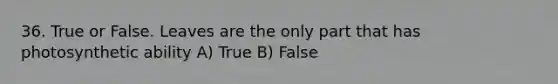 36. True or False. Leaves are the only part that has photosynthetic ability A) True B) False