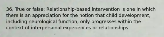 36. True or false: Relationship-based intervention is one in which there is an appreciation for the notion that child development, including neurological function, only progresses within the context of interpersonal experiences or relationships.