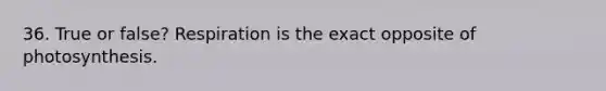 36. True or false? Respiration is the exact opposite of photosynthesis.