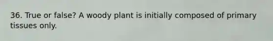 36. True or false? A woody plant is initially composed of primary tissues only.