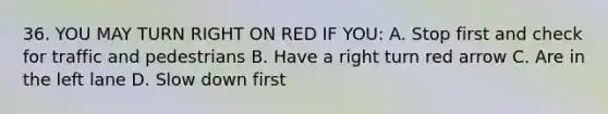 36. YOU MAY TURN RIGHT ON RED IF YOU: A. Stop first and check for traffic and pedestrians B. Have a right turn red arrow C. Are in the left lane D. Slow down first