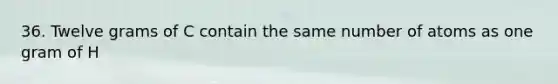 36. Twelve grams of C contain the same number of atoms as one gram of H