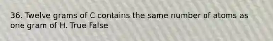 36. Twelve grams of C contains the same number of atoms as one gram of H. True False