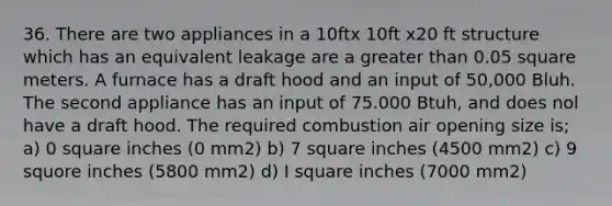 36. There are two appliances in a 10ftx 10ft x20 ft structure which has an equivalent leakage are a greater than 0.05 square meters. A furnace has a draft hood and an input of 50,000 Bluh. The second appliance has an input of 75.000 Btuh, and does nol have a draft hood. The required combustion air opening size is; a) 0 square inches (0 mm2) b) 7 square inches (4500 mm2) c) 9 squore inches (5800 mm2) d) I square inches (7000 mm2)