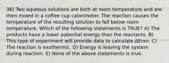 36) Two aqueous solutions are both at room temperature and are then mixed in a coffee cup calorimeter. The reaction causes the temperature of the resulting solution to fall below room temperature. Which of the following statements is TRUE? A) The products have a lower potential energy than the reactants. B) This type of experiment will provide data to calculate ΔErxn. C) The reaction is exothermic. D) Energy is leaving the system during reaction. E) None of the above statements is true.