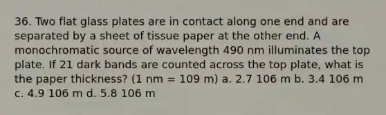 36. Two flat glass plates are in contact along one end and are separated by a sheet of tissue paper at the other end. A monochromatic source of wavelength 490 nm illuminates the top plate. If 21 dark bands are counted across the top plate, what is the paper thickness? (1 nm = 109 m) a. 2.7 106 m b. 3.4 106 m c. 4.9 106 m d. 5.8 106 m