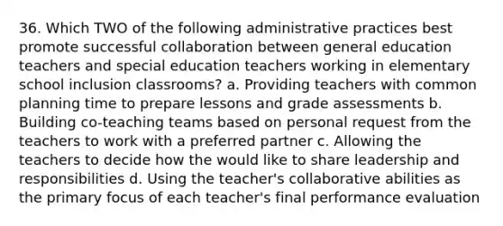 36. Which TWO of the following administrative practices best promote successful collaboration between general education teachers and special education teachers working in elementary school inclusion classrooms? a. Providing teachers with common planning time to prepare lessons and grade assessments b. Building co-teaching teams based on personal request from the teachers to work with a preferred partner c. Allowing the teachers to decide how the would like to share leadership and responsibilities d. Using the teacher's collaborative abilities as the primary focus of each teacher's final performance evaluation