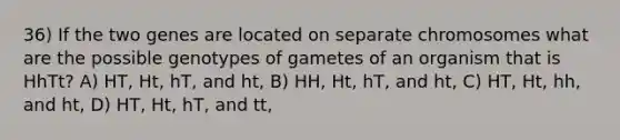 36) If the two genes are located on separate chromosomes what are the possible genotypes of gametes of an organism that is HhTt? A) HT, Ht, hT, and ht, B) HH, Ht, hT, and ht, C) HT, Ht, hh, and ht, D) HT, Ht, hT, and tt,