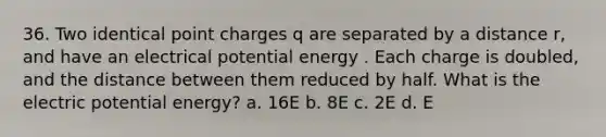 36. Two identical point charges q are separated by a distance r, and have an electrical potential energy . Each charge is doubled, and the distance between them reduced by half. What is the electric potential energy? a. 16E b. 8E c. 2E d. E