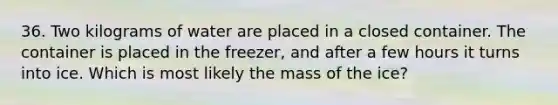 36. Two kilograms of water are placed in a closed container. The container is placed in the freezer, and after a few hours it turns into ice. Which is most likely the mass of the ice?