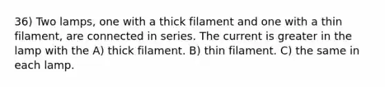 36) Two lamps, one with a thick filament and one with a thin filament, are connected in series. The current is greater in the lamp with the A) thick filament. B) thin filament. C) the same in each lamp.