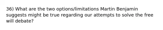 36) What are the two options/limitations Martin Benjamin suggests might be true regarding our attempts to solve the free will debate?