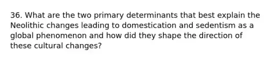 36. What are the two primary determinants that best explain the Neolithic changes leading to domestication and sedentism as a global phenomenon and how did they shape the direction of these cultural changes?