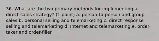 36. What are the two primary methods for implementing a direct-sales strategy? (1 point) a. person-to-person and group sales b. personal selling and telemarketing c. direct-response selling and telemarketing d. Internet and telemarketing e. order-taker and order-filler