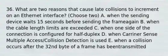 36. What are two reasons that cause late collisions to increment on an Ethernet interface? (Choose two) A. when the sending device waits 15 seconds before sending the frameagain B. when the cable length limits are exceeded C. when one side of the connection is configured for half-duplex D. when Carriner Sense Multiple Access/Collision Detection is used E. when a collision occurs after the 32nd byte of a frame has beentransmitted