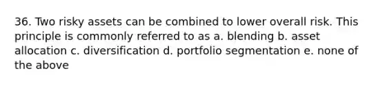 36. Two risky assets can be combined to lower overall risk. This principle is commonly referred to as a. blending b. asset allocation c. diversification d. portfolio segmentation e. none of the above