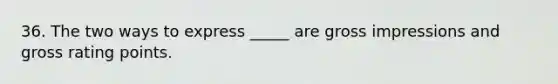 36. The two ways to express _____ are gross impressions and gross rating points.