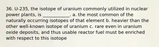 36. U-235, the isotope of uranium commonly utilized in nuclear power plants, is ____________. a. the most common of the naturally occurring isotopes of that element b. heavier than the other well-known isotope of uranium c. rare even in uranium oxide deposits, and thus usable reactor fuel must be enriched with respect to this isotope