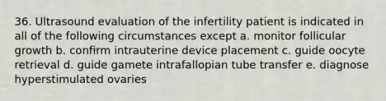 36. Ultrasound evaluation of the infertility patient is indicated in all of the following circumstances except a. monitor follicular growth b. confirm intrauterine device placement c. guide oocyte retrieval d. guide gamete intrafallopian tube transfer e. diagnose hyperstimulated ovaries