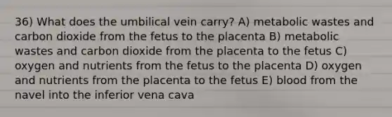 36) What does the umbilical vein carry? A) metabolic wastes and carbon dioxide from the fetus to the placenta B) metabolic wastes and carbon dioxide from the placenta to the fetus C) oxygen and nutrients from the fetus to the placenta D) oxygen and nutrients from the placenta to the fetus E) blood from the navel into the inferior vena cava