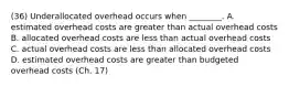 (36) Underallocated overhead occurs when​ ________. A. estimated overhead costs are greater than actual overhead costs B. allocated overhead costs are less than actual overhead costs C. actual overhead costs are less than allocated overhead costs D. estimated overhead costs are greater than budgeted overhead costs (Ch. 17)