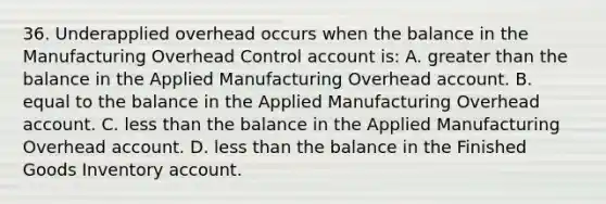 36. Underapplied overhead occurs when the balance in the Manufacturing Overhead Control account is: A. greater than the balance in the Applied Manufacturing Overhead account. B. equal to the balance in the Applied Manufacturing Overhead account. C. less than the balance in the Applied Manufacturing Overhead account. D. less than the balance in the Finished Goods Inventory account.