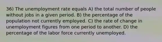 36) The <a href='https://www.questionai.com/knowledge/kh7PJ5HsOk-unemployment-rate' class='anchor-knowledge'>unemployment rate</a> equals A) the total number of people without jobs in a given period. B) the percentage of the population not currently employed. C) the rate of change in unemployment figures from one period to another. D) the percentage of the labor force currently unemployed.