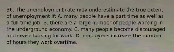 36. The unemployment rate may underestimate the true extent of unemployment if: A. many people have a part time as well as a full time job. B. there are a large number of people working in the underground economy. C. many people become discouraged and cease looking for work. D. employees increase the number of hours they work overtime.