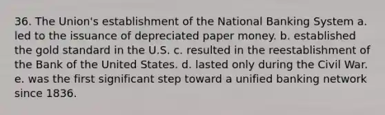 36. The Union's establishment of the National Banking System a. led to the issuance of depreciated paper money. b. established the gold standard in the U.S. c. resulted in the reestablishment of the Bank of the United States. d. lasted only during the Civil War. e. was the first significant step toward a unified banking network since 1836.