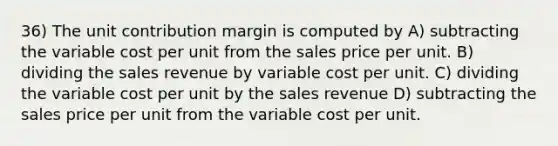 36) The unit contribution margin is computed by A) subtracting the variable cost per unit from the sales price per unit. B) dividing the sales revenue by variable cost per unit. C) dividing the variable cost per unit by the sales revenue D) subtracting the sales price per unit from the variable cost per unit.