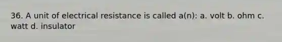 36. A unit of electrical resistance is called a(n): a. volt b. ohm c. watt d. insulator