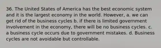 36. The United States of America has the best economic system and it is the largest economy in the world. However, a. we can get rid of the business cycles b. if there is limited government involvement in the economy, there will be no business cycles. c. a business cycle occurs due to government mistakes. d. Business cycles are not avoidable but controllable.