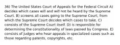 36) The United States Court of Appeals for the Federal Circuit A) decides which cases will and will not be heard by the Supreme Court. B) screens all cases going to the Supreme Court, from which the Supreme Court decides which cases to take. C) consists of the Supreme Court itself. D) is responsible for determining the constitutionality of laws passed by Congress. E) consists of judges who hear appeals in specialized cases such as those regarding patents, copyrights, etc.