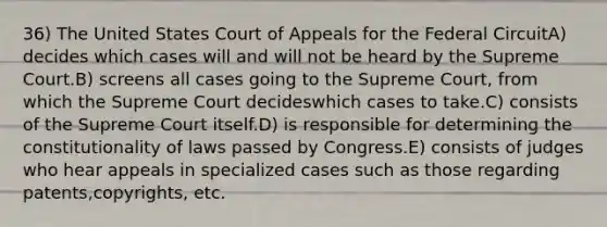 36) The United States Court of Appeals for the Federal CircuitA) decides which cases will and will not be heard by the Supreme Court.B) screens all cases going to the Supreme Court, from which the Supreme Court decideswhich cases to take.C) consists of the Supreme Court itself.D) is responsible for determining the constitutionality of laws passed by Congress.E) consists of judges who hear appeals in specialized cases such as those regarding patents,copyrights, etc.