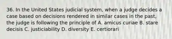 36. In the United States judicial system, when a judge decides a case based on decisions rendered in similar cases in the past, the judge is following the principle of A. amicus curiae B. stare decisis C. justiciability D. diversity E. certiorari