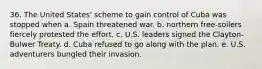 36. The United States' scheme to gain control of Cuba was stopped when a. Spain threatened war. b. northern free-soilers fiercely protested the effort. c. U.S. leaders signed the Clayton-Bulwer Treaty. d. Cuba refused to go along with the plan. e. U.S. adventurers bungled their invasion.