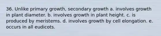 36. Unlike primary growth, secondary growth a. involves growth in plant diameter. b. involves growth in plant height. c. is produced by meristems. d. involves growth by cell elongation. e. occurs in all eudicots.