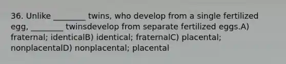 36. Unlike ________ twins, who develop from a single fertilized egg, ________ twinsdevelop from separate fertilized eggs.A) fraternal; identicalB) identical; fraternalC) placental; nonplacentalD) nonplacental; placental