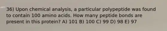 36) Upon chemical analysis, a particular polypeptide was found to contain 100 amino acids. How many peptide bonds are present in this protein? A) 101 B) 100 C) 99 D) 98 E) 97