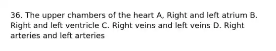 36. The upper chambers of the heart A, Right and left atrium B. Right and left ventricle C. Right veins and left veins D. Right arteries and left arteries