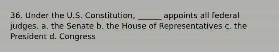 36. Under the U.S. Constitution, ______ appoints all federal judges. a. the Senate b. the House of Representatives c. the President d. Congress