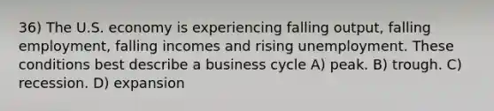 36) The U.S. economy is experiencing falling output, falling employment, falling incomes and rising unemployment. These conditions best describe a business cycle A) peak. B) trough. C) recession. D) expansion